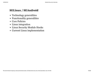 2/28/2019 Android Security Internals
ﬁle:///home/karim/opersys-dev/presentations/ewc-2019/android-security-internals/slides-main.html#/ 45/68
SELinux / SEAndroidSELinux / SEAndroid
Technology generalities
Functionality generalities
Core Policies
Linux integration
Linux Security Module Hooks
Current Linux implementation
 