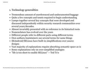 2/28/2019 Android Security Internals
ﬁle:///home/karim/opersys-dev/presentations/ewc-2019/android-security-internals/slides-main.html#/ 46/68
1. Technology generalities1. Technology generalities
Tremendous amount of unreferenced and undocumented baggage
Quite a few concepts and tenets required to begin understanding
Lumps together several key concepts that were developed and
discussed independently within security research communities over
several years/decades.
Almost invariably presented with no reference to its historical roots
Nomenclature has evolved over the years
Different people refer to different parts using different terms
Own authors/maintainers use several terms for same things
SEAndroid/SELinux have built-in simplifications over source
designs
Vast majority of explanations require absorbing semantic space as-is
Some explanations rely on over-simplified analogies
"life is too short to enable SELinux" -- Ted Ts'o
 