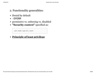 2/28/2019 Android Security Internals
ﬁle:///home/karim/opersys-dev/presentations/ewc-2019/android-security-internals/slides-main.html#/ 48/68
2. Functionality generalities:2. Functionality generalities:
Denial by default
-EPERM
permissive vs. enforcing vs. disabled
"Security context" specified as:
user:mode:type:mls_level
Principle of least privilege
 