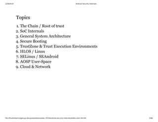 2/28/2019 Android Security Internals
ﬁle:///home/karim/opersys-dev/presentations/ewc-2019/android-security-internals/slides-main.html#/ 5/68
TopicsTopics
1. The Chain / Root of trust
2. SoC Internals
3. General System Architecture
4. Secure Booting
5. TrustZone & Trust Execution Environments
6. HLOS / Linux
7. SELinux / SEAndroid
8. AOSP User-Space
9. Cloud & Network
 