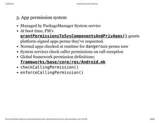 2/28/2019 Android Security Internals
ﬁle:///home/karim/opersys-dev/presentations/ewc-2019/android-security-internals/slides-main.html#/ 60/68
3. App permission system3. App permission system
Managed by PackageManager System service
At boot time, PM's
grants
platform-signed apps perms they've requested.
Normal apps checked at runtime for dangerous perms now
System services check caller permissions on call reception
Global framework permission definitions:
checkCallingPermission()
enforceCallingPermission()
grantPermissionsToSysComponentsAndPrivApps()
frameworks/base/core/res/Android.mk
 