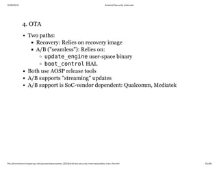 2/28/2019 Android Security Internals
ﬁle:///home/karim/opersys-dev/presentations/ewc-2019/android-security-internals/slides-main.html#/ 61/68
4. OTA4. OTA
Two paths:
Recovery: Relies on recovery image
A/B ("seamless"): Relies on:
update_engine user-space binary
boot_control HAL
Both use AOSP release tools
A/B supports "streaming" updates
A/B support is SoC-vendor dependent: Qualcomm, Mediatek
 