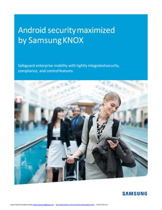 Android securitymaximized
by SamsungKNOX
Safeguard enterprise mobility with tightly integratedsecurity,
compliance, and controlfeatures
Javier Hernán González Carrillo mailto:j.hergonca@gmail.com – http://www.linkedin.com/in/JavierHernanGonzalezCarrillo - +34 673 403 421
 