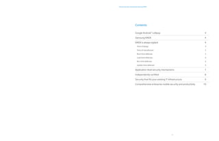 3
Android security maximized by Samsung KNOX
Contents
Google Android™
Lollipop	 4
Samsung KNOX 	 4
KNOX is always vigilant	 4
Time of design	 4
Time of manufacture	 5
Boot-time defenses	 5
Load-time defenses	 6
Run-time defenses	 6
Update-time defenses	 6
Application-level security mechanisms	 7
Independently certified	 8
Security that fits your existing IT infrastructure	 9
Comprehensive enterprise mobile security and productivity	 10
 