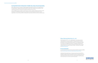Android security maximized by Samsung KNOX
Comprehensive enterprise mobile security and productivity
When implementing your enterprise mobile strategy, Android devices alone are not enough. While the
security features in Lollipop have improved Android’s position with competitors such as iPhone, most
enterprises find that their security and compliance requirements are not met.
Samsung KNOX augments Lollipop security features to produce a tightly integrated and holistic security
architecture. By enabling all of the security, compliance, and control features enterprises require,
organizations can use Samsung KNOX to enable worker productivity while also protecting corporate assets.
10 11
About Samsung Electronics Co., Ltd.
Samsung Electronics Co., Ltd. is a global leader in technology, opening
new possibilities for people everywhere. Through relentless innovation
and discovery, we are transforming the worlds of TVs, smartphones, tablets,
PCs, cameras, home appliances, printers, LTE systems, medical devices,
semiconductors and LED solutions. We employ 286,000 people across 80
countries with annual sales of US $216.7 billion. To discover more, please
visit www.samsung.com.
For more information
For more information about Samsung Enterprise Mobility and Samsung KNOX,
visit: www.samsung.com/enterprise and www.samsung.com/knox
Copyright © 2015 Samsung Electronics Co. Ltd. All rights reserved. Samsung, Samsung KNOX and
Samsung GALAXY GEAR are either trademarks or registered trademark of Samsung Electronics Co. Ltd.
Specifications and designs are subject to change without notice. Non-metric weights and measurements
are approximate. All data were deemed correct at time of creation. Samsung is not liable for errors or
omissions. All brand, product, service names and logos are trademarks and/or registered trademarks
of their respective owners and are hereby recognized and acknowledged.
 