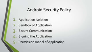 Android Security Policy
1. Application Isolation
2. Sandbox of Application
3. Secure Communication
4. Signing the Application
5. Permission model of Application
 