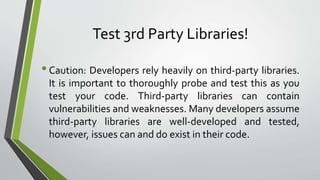 Test 3rd Party Libraries!
•Caution: Developers rely heavily on third-party libraries.
It is important to thoroughly probe and test this as you
test your code. Third-party libraries can contain
vulnerabilities and weaknesses. Many developers assume
third-party libraries are well-developed and tested,
however, issues can and do exist in their code.
 