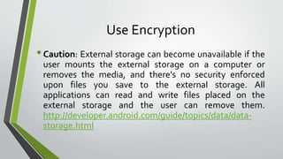 Use Encryption
•Caution: External storage can become unavailable if the
user mounts the external storage on a computer or
removes the media, and there's no security enforced
upon files you save to the external storage. All
applications can read and write files placed on the
external storage and the user can remove them.
http://developer.android.com/guide/topics/data/data-
storage.html
 