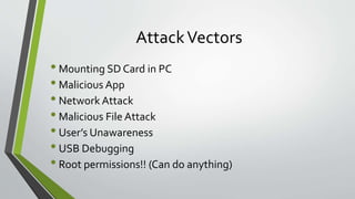 AttackVectors
• Mounting SD Card in PC
• Malicious App
• Network Attack
• Malicious File Attack
• User’s Unawareness
• USB Debugging
• Root permissions!! (Can do anything)
 