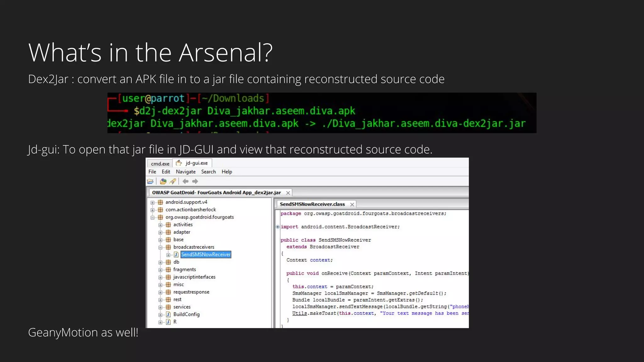 What’s in the Arsenal?
Dex2Jar : convert an APK file in to a jar file containing reconstructed source code
Jd-gui: To open that jar file in JD-GUI and view that reconstructed source code.
GeanyMotion as well!
 