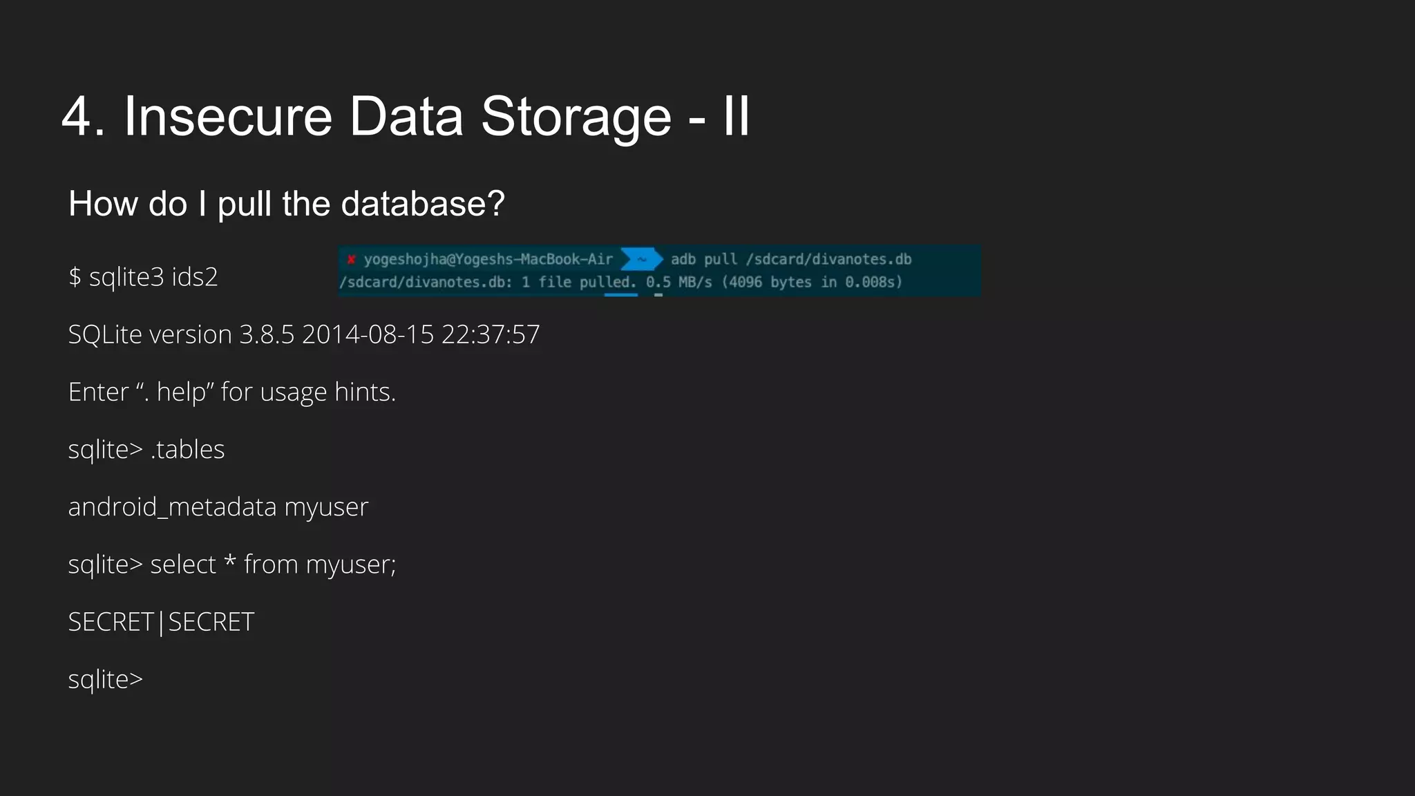 4. Insecure Data Storage - II
How do I pull the database?
$ sqlite3 ids2
SQLite version 3.8.5 2014-08-15 22:37:57
Enter “. help” for usage hints.
sqlite> .tables
android_metadata myuser
sqlite> select * from myuser;
SECRET|SECRET
sqlite>
 