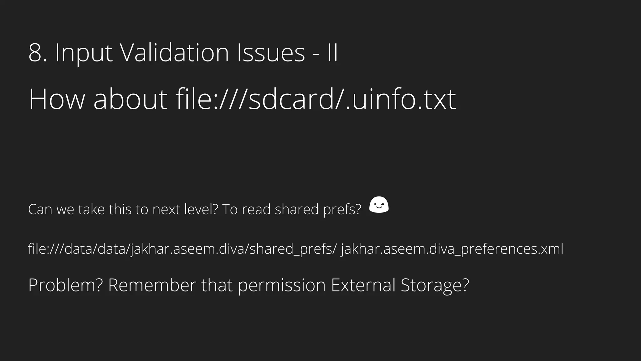 How about file:///sdcard/.uinfo.txt
Can we take this to next level? To read shared prefs? 😉
file:///data/data/jakhar.aseem.diva/shared_prefs/ jakhar.aseem.diva_preferences.xml
Problem? Remember that permission External Storage?
8. Input Validation Issues - II
 