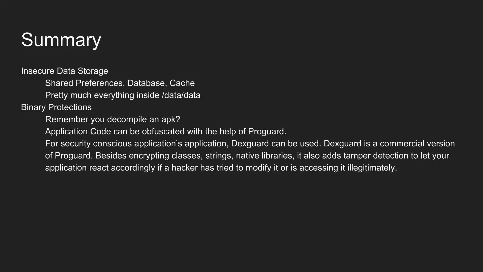 Summary
Insecure Data Storage
Shared Preferences, Database, Cache
Pretty much everything inside /data/data
Binary Protections
Remember you decompile an apk?
Application Code can be obfuscated with the help of Proguard.
For security conscious application’s application, Dexguard can be used. Dexguard is a commercial version
of Proguard. Besides encrypting classes, strings, native libraries, it also adds tamper detection to let your
application react accordingly if a hacker has tried to modify it or is accessing it illegitimately.
 