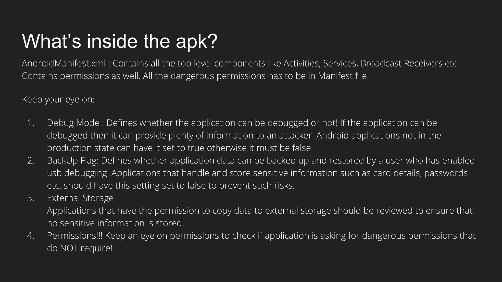 What’s inside the apk?
AndroidManifest.xml : Contains all the top level components like Activities, Services, Broadcast Receivers etc.
Contains permissions as well. All the dangerous permissions has to be in Manifest file!
Keep your eye on:
1. Debug Mode : Defines whether the application can be debugged or not! If the application can be
debugged then it can provide plenty of information to an attacker. Android applications not in the
production state can have it set to true otherwise it must be false.
2. BackUp Flag: Defines whether application data can be backed up and restored by a user who has enabled
usb debugging. Applications that handle and store sensitive information such as card details, passwords
etc. should have this setting set to false to prevent such risks.
3. External Storage
Applications that have the permission to copy data to external storage should be reviewed to ensure that
no sensitive information is stored.
4. Permissions!!! Keep an eye on permissions to check if application is asking for dangerous permissions that
do NOT require!
 