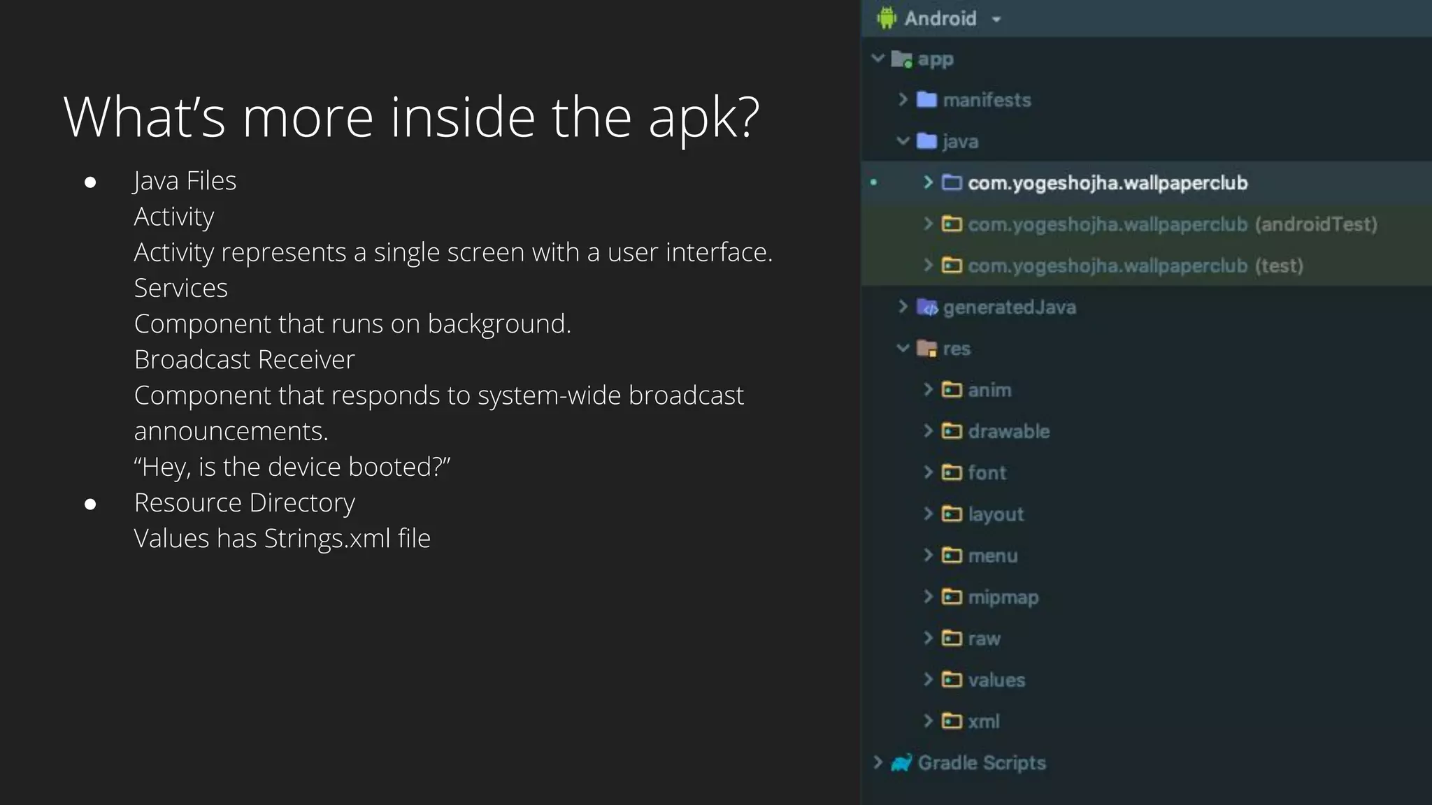 What’s more inside the apk?
● Java Files
Activity
Activity represents a single screen with a user interface.
Services
Component that runs on background.
Broadcast Receiver
Component that responds to system-wide broadcast
announcements.
“Hey, is the device booted?”
● Resource Directory
Values has Strings.xml file
 