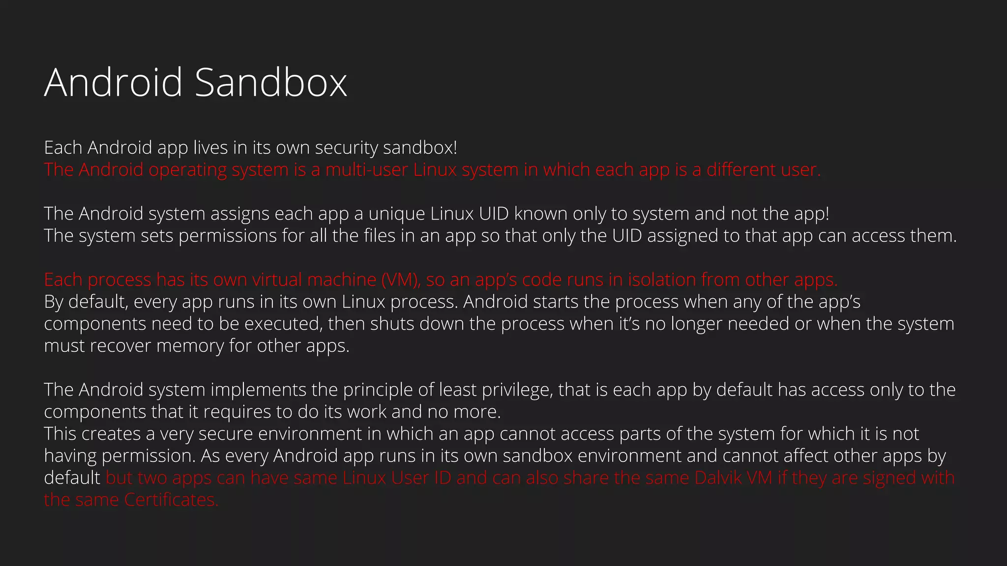 Android Sandbox
Each Android app lives in its own security sandbox!
The Android operating system is a multi-user Linux system in which each app is a different user.
The Android system assigns each app a unique Linux UID known only to system and not the app!
The system sets permissions for all the files in an app so that only the UID assigned to that app can access them.
Each process has its own virtual machine (VM), so an app’s code runs in isolation from other apps.
By default, every app runs in its own Linux process. Android starts the process when any of the app’s
components need to be executed, then shuts down the process when it’s no longer needed or when the system
must recover memory for other apps.
The Android system implements the principle of least privilege, that is each app by default has access only to the
components that it requires to do its work and no more.
This creates a very secure environment in which an app cannot access parts of the system for which it is not
having permission. As every Android app runs in its own sandbox environment and cannot affect other apps by
default but two apps can have same Linux User ID and can also share the same Dalvik VM if they are signed with
the same Certificates.
 