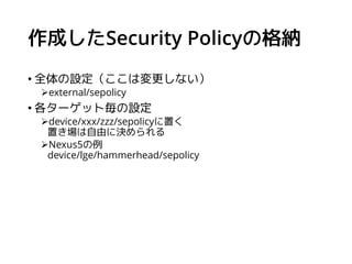 BOARD_SEPOLICY_DIRS
Security Policyの格納場所を定義する。
次のようにしてターゲット毎の格納場所を定義する。
使用例（Nexus5の場合）
BOARD_SEPOLICY_DIRS += ¥
device/lge...