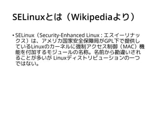SELinuxとは（Wikipediaより）
• SELinux（Security-Enhanced Linux : エスイーリナッ
クス）は、アメリカ国家安全保障局がGPL下で提供し
ているLinuxのカーネルに強制アクセス制御（MAC）機
...