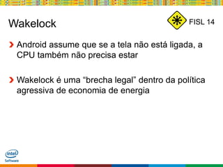 Globalcode – Open4education
FISL 14Wakelock
Android assume que se a tela não está ligada, a
CPU também não precisa estar
Wakelock é uma “brecha legal” dentro da política
agressiva de economia de energia
 