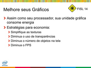 Globalcode – Open4education
FISL 14Melhore seus Gráficos
Assim como seu processador, sua unidade gráfica
consome energia
Estratégias para economia:
Simplifique as texturas
Diminua o uso de transparências
Diminua o número de objetos na tela
Diminua o FPS
 
