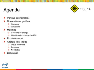Globalcode – Open4education
FISL 14Agenda
Por que economizar?
Quem são os gastões
Hardware
Wakelocks
Medindo
Consumo de Energia
Identificando consumo da GPU
Economizando
Android Intel Inside
O que não muda
Emulador
Novidades
Conclusão
 