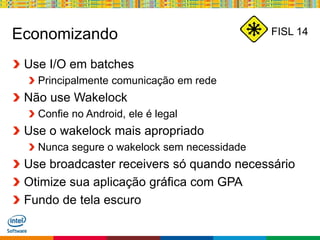 Globalcode – Open4education
FISL 14Economizando
Use I/O em batches
Principalmente comunicação em rede
Não use Wakelock
Confie no Android, ele é legal
Use o wakelock mais apropriado
Nunca segure o wakelock sem necessidade
Use broadcaster receivers só quando necessário
Otimize sua aplicação gráfica com GPA
Fundo de tela escuro
 