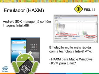 Globalcode – Open4education
FISL 14Emulador (HAXM)
Android SDK manager já contém
imagens Intel x86
Emulação muito mais rápida
com a tecnologia Intel® VT-x:
• HAXM para Mac e Windows
• KVM para Linux*
 