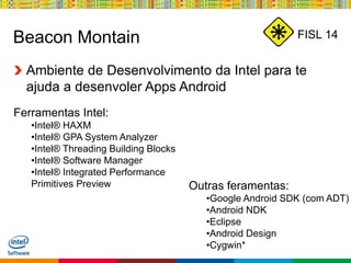 Globalcode – Open4education
FISL 14Beacon Montain
Ambiente de Desenvolvimento da Intel para te
ajuda a desenvoler Apps Android
Ferramentas Intel:
•Intel® HAXM
•Intel® GPA System Analyzer
•Intel® Threading Building Blocks
•Intel® Software Manager
•Intel® Integrated Performance
Primitives Preview Outras feramentas:
•Google Android SDK (com ADT)
•Android NDK
•Eclipse
•Android Design
•Cygwin*
 