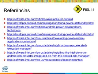 Globalcode – Open4education
FISL 14Referências
http://software.intel.com/articles/wakelocks-for-android
http://developer.android.com/training/monitoring-device-state/index.html
http://software.intel.com/articles/android-power-measurement-
techniques
http://developer.android.com/training/monitoring-device-state/index.html
http://software.intel.com/en-us/articles/developing-power-aware-
applications-on-android
http://software.intel.com/en-us/articles/intel-hardware-accelerated-
execution-manager/
http://software.intel.com/en-us/articles/installing-the-intel-atom-tm-
android-x86-emulator-image-add-on-from-the-android-sdk-manager/
http://software.intel.com/en-us/vcsource/tools/beaconmountain
 