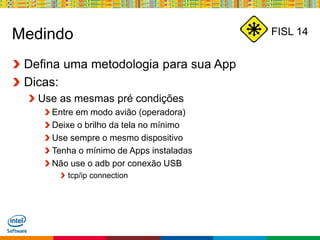 Globalcode – Open4education
FISL 14Medindo
Defina uma metodologia para sua App
Dicas:
Use as mesmas pré condições
Entre em modo avião (operadora)
Deixe o brilho da tela no mínimo
Use sempre o mesmo dispositivo
Tenha o mínimo de Apps instaladas
Não use o adb por conexão USB
tcp/ip connection
 