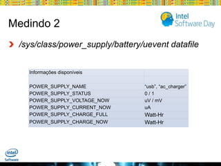Medindo 2
/sys/class/power_supply/battery/uevent datafile
Informações disponíveis
POWER_SUPPLY_NAME
POWER_SUPPLY_STATUS
POWER_SUPPLY_VOLTAGE_NOW
POWER_SUPPLY_CURRENT_NOW
POWER_SUPPLY_CHARGE_FULL
POWER_SUPPLY_CHARGE_NOW

“usb”, “ac_charger”
0/1
uV / mV
uA

Watt-Hr
Watt-Hr

Globalcode – Open4education

 