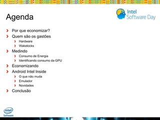 Agenda
Por que economizar?
Quem são os gastões
Hardware
Wakelocks

Medindo
Consumo de Energia
Identificando consumo da GPU

Economizando
Android Intel Inside
O que não muda
Emulador
Novidades

Conclusão

Globalcode – Open4education

 