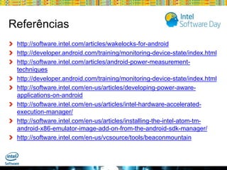 Referências
http://software.intel.com/articles/wakelocks-for-android
http://developer.android.com/training/monitoring-device-state/index.html
http://software.intel.com/articles/android-power-measurementtechniques
http://developer.android.com/training/monitoring-device-state/index.html
http://software.intel.com/en-us/articles/developing-power-awareapplications-on-android
http://software.intel.com/en-us/articles/intel-hardware-acceleratedexecution-manager/
http://software.intel.com/en-us/articles/installing-the-intel-atom-tmandroid-x86-emulator-image-add-on-from-the-android-sdk-manager/
http://software.intel.com/en-us/vcsource/tools/beaconmountain

Globalcode – Open4education

 