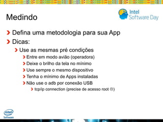 Medindo
Defina uma metodologia para sua App
Dicas:
Use as mesmas pré condições
Entre em modo avião (operadora)
Deixe o brilho da tela no mínimo
Use sempre o mesmo dispositivo
Tenha o mínimo de Apps instaladas
Não use o adb por conexão USB
tcp/ip connection (precise de acesso root )

Globalcode – Open4education

 
