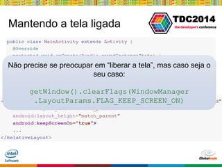 Globalcode – Open4education
TDC2014
Mantendo a tela ligada
Não precise se preocupar em “liberar a tela”, mas caso seja o
seu caso:
getWindow().clearFlags(WindowManager
.LayoutParams.FLAG_KEEP_SCREEN_ON)
 