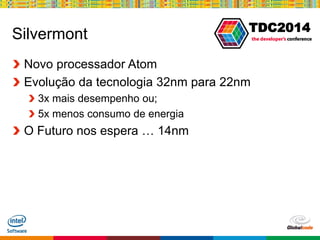 Globalcode – Open4education
TDC2014
Silvermont
Novo processador Atom
Evolução da tecnologia 32nm para 22nm
3x mais desempenho ou;
5x menos consumo de energia
O Futuro nos espera … 14nm
 