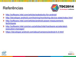 Globalcode – Open4education
TDC2014
Referências
http://software.intel.com/articles/wakelocks-for-android
http://developer.android.com/training/monitoring-device-state/index.html
http://software.intel.com/articles/android-power-measurement-
techniques
http://software.intel.com/en-us/articles/intel-hardware-accelerated-
execution-manager/
https://developer.android.com/about/versions/android-4.4.html
 