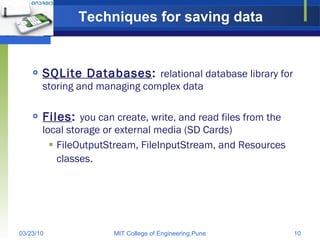 Techniques for saving data SQLite Databases :  relational database library for storing and managing complex data Files :  you can create, write, and read files from the local storage or external media (SD Cards) FileOutputStream, FileInputStream, and Resources classes.   