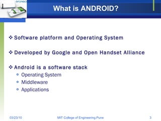 What is ANDROID? Software platform and Operating System Developed by Google and Open Handset Alliance Android is a software stack Operating System Middleware Applications 