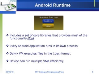 Android Runtime Includes a set of core libraries that provides most of the functionality- JAVA Every Android application runs in its own process Dalvik VM executes files in the (.dex) format Device can run multiple VMs efficiently 