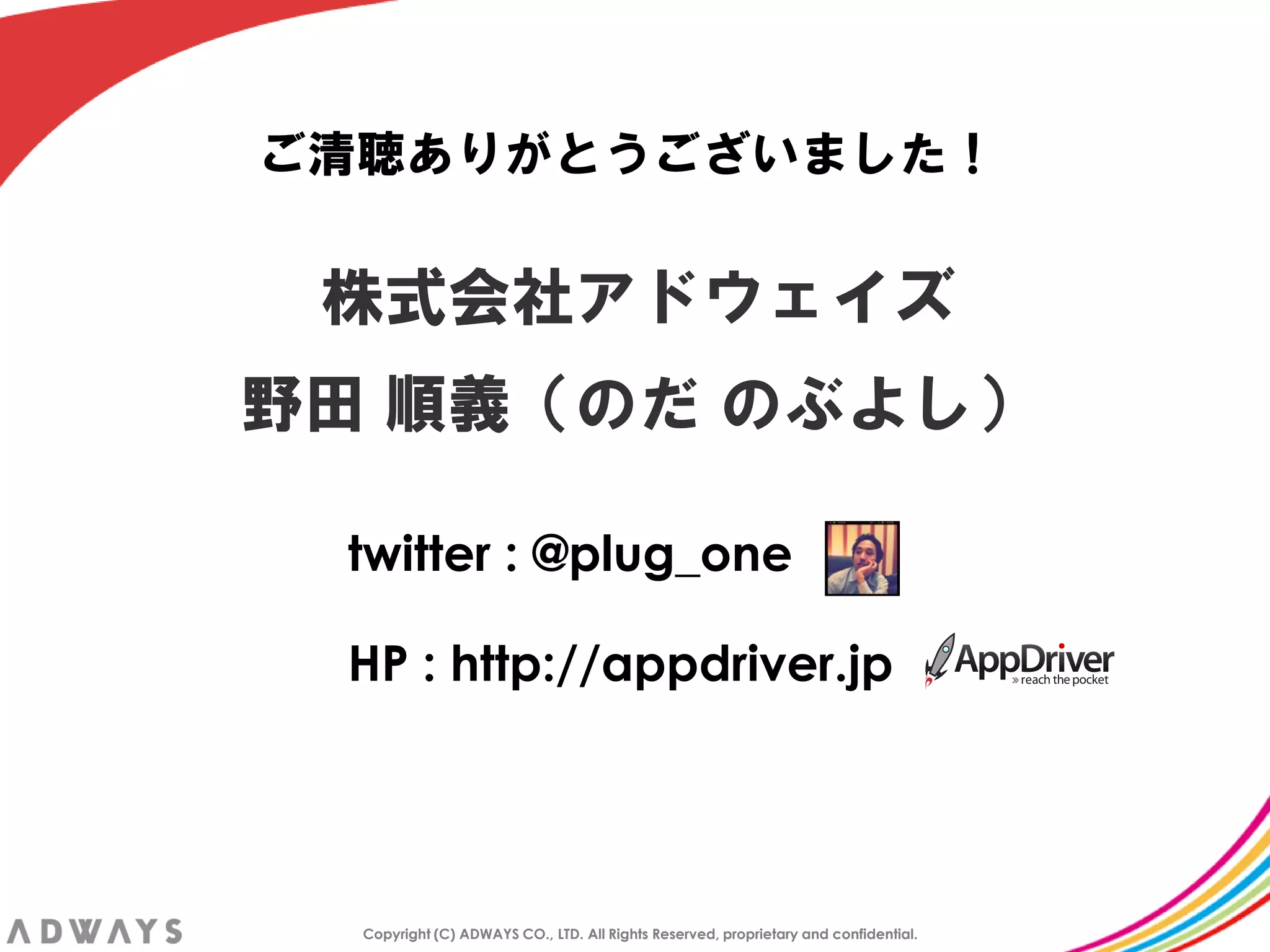 ご清聴ありがとうございました！


 株式会社アドウェイズ
野田 順義＇のだ のぶよし（

 twitter : @plug_one

 HP : http://appdriver.jp




  Copyright (C) ADWAYS CO., LTD. All Rights Reserved, proprietary and confidential.
 