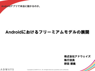 Androidアプリで本当に儲かるのか。




  Androidにおけるフリーミアムモデルの展開




                                                                                    株式会社アドウェイズ
                                                                                    執行役員
                                                                                    野田 順義

            Copyright (C) ADWAYS CO., LTD. All Rights Reserved, proprietary and confidential.
 