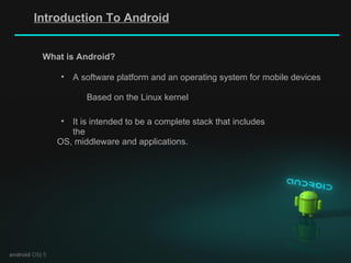 Introduction To Android android  OS| 5 A software platform and an operating system for mobile devices Based on the Linux kernel What is Android? It is intended to be a complete stack that includes the OS, middleware and applications. 