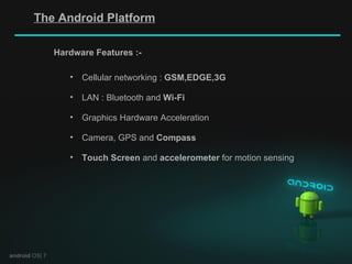 android  OS| 7 Hardware Features :- Cellular networking :  GSM,EDGE,3G LAN : Bluetooth and  Wi-Fi Graphics Hardware Acceleration Camera, GPS and  Compass Touch   Screen  and  accelerometer  for motion sensing The Android Platform 