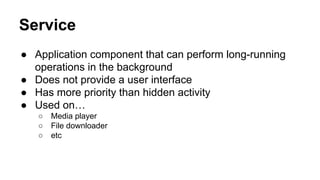Service
● Application component that can perform long-running
operations in the background
● Does not provide a user interface
● Has more priority than hidden activity
● Used on…
○ Media player
○ File downloader
○ etc
 
