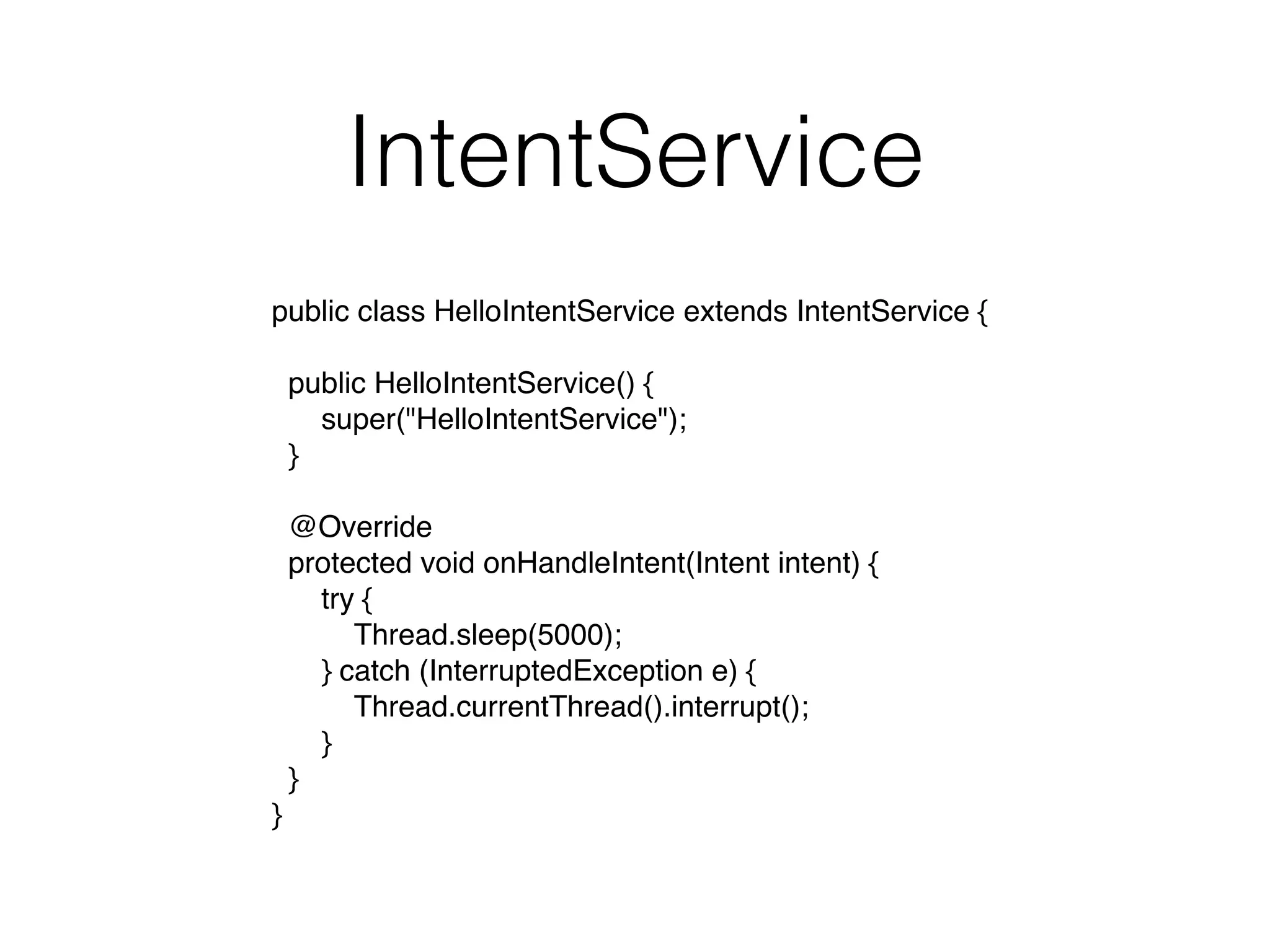 IntentService
public class HelloIntentService extends IntentService {
  public HelloIntentService() {
      super("HelloIntentService");
  }
  @Override
  protected void onHandleIntent(Intent intent) {
      try {
          Thread.sleep(5000);
      } catch (InterruptedException e) {
          Thread.currentThread().interrupt();
      }
  }
}
 