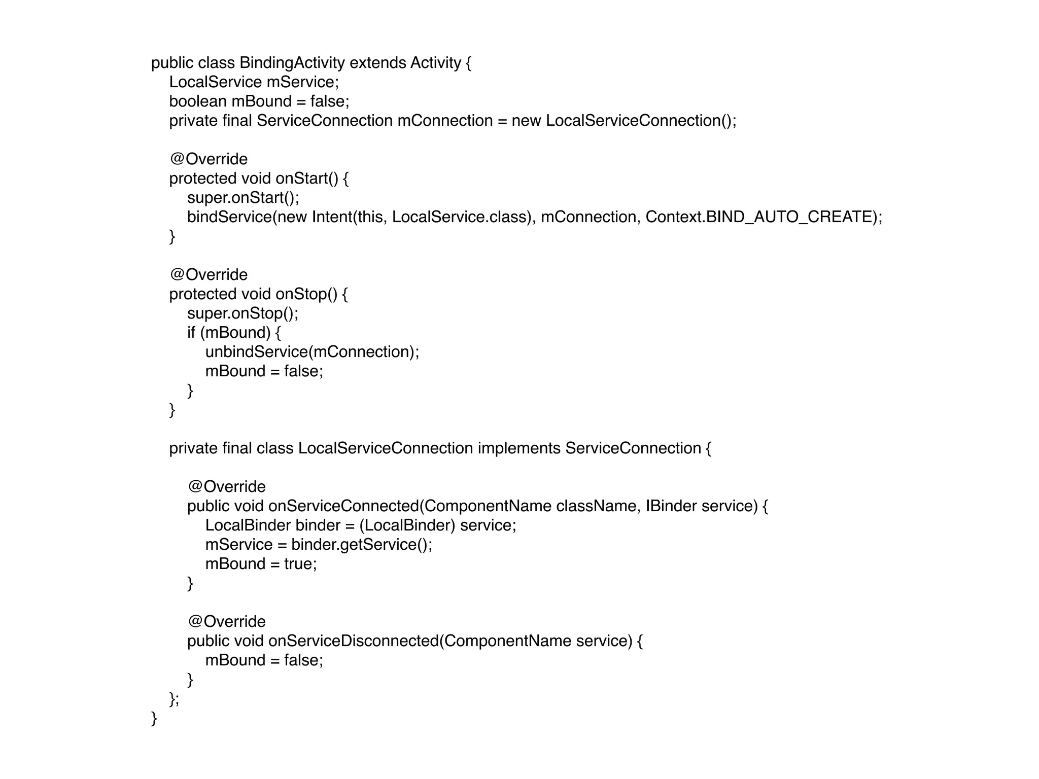 public class BindingActivity extends Activity {
    LocalService mService;
    boolean mBound = false;
    private ﬁnal ServiceConnection mConnection = new LocalServiceConnection();
    @Override
    protected void onStart() {
        super.onStart();
        bindService(new Intent(this, LocalService.class), mConnection, Context.BIND_AUTO_CREATE);
    }
    @Override
    protected void onStop() {
        super.onStop();
        if (mBound) {
            unbindService(mConnection);
            mBound = false;
        }
    }
    private ﬁnal class LocalServiceConnection implements ServiceConnection {
        @Override
        public void onServiceConnected(ComponentName className, IBinder service) {
            LocalBinder binder = (LocalBinder) service;
            mService = binder.getService();
            mBound = true;
        }
        @Override
        public void onServiceDisconnected(ComponentName service) {
            mBound = false;
        }
    };
}
 
