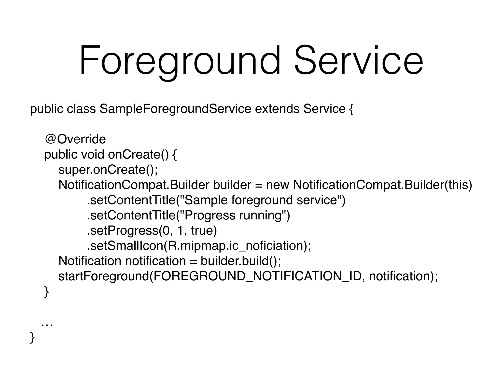 Foreground Service
public class SampleForegroundService extends Service { 
@Override 
public void onCreate() { 
super.onCreate(); 
NotiﬁcationCompat.Builder builder = new NotiﬁcationCompat.Builder(this) 
.setContentTitle("Sample foreground service") 
.setContentTitle("Progress running") 
.setProgress(0, 1, true) 
.setSmallIcon(R.mipmap.ic_noﬁciation); 
Notiﬁcation notiﬁcation = builder.build(); 
startForeground(FOREGROUND_NOTIFICATION_ID, notiﬁcation); 
}
… 
}
 