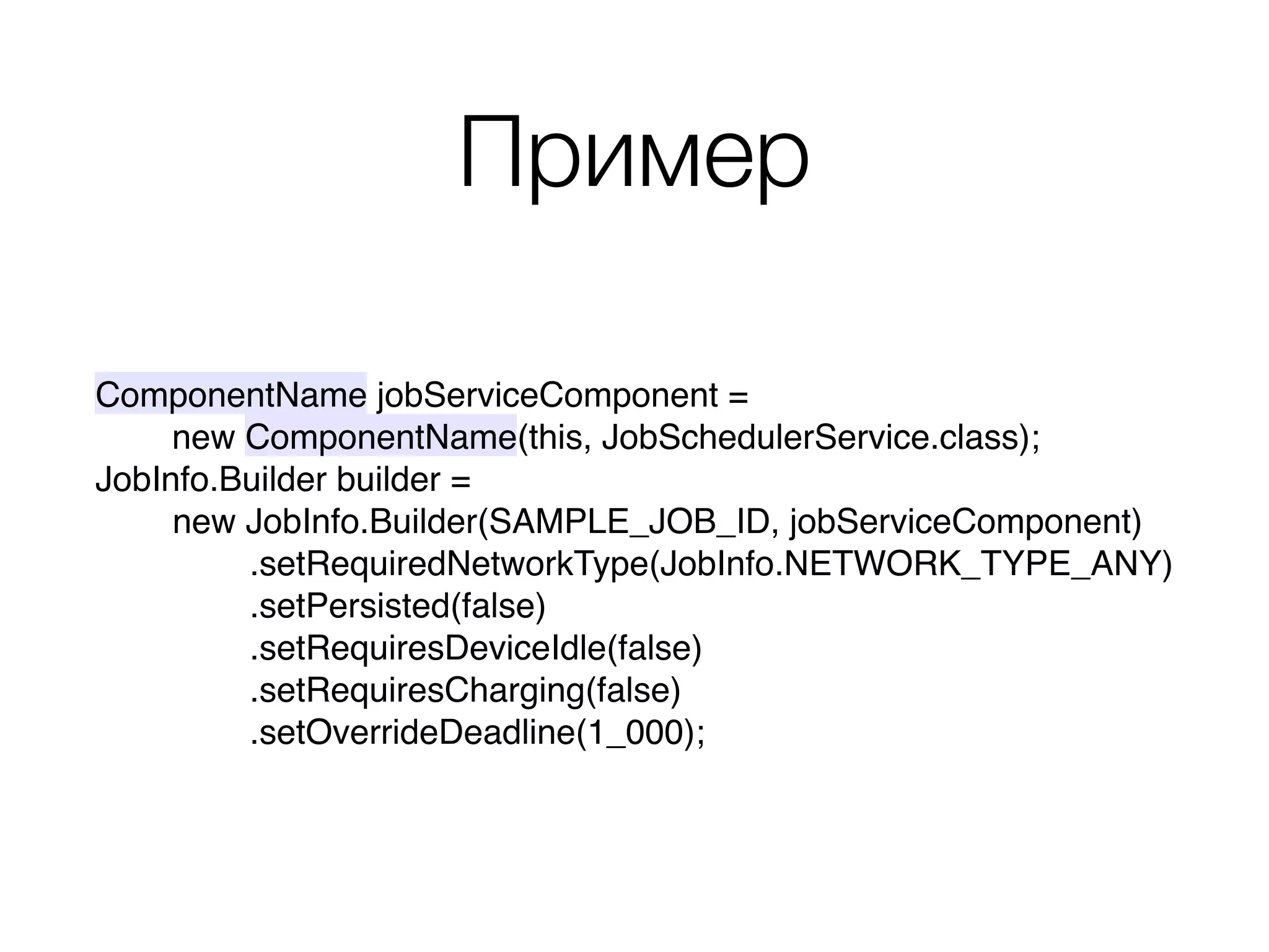 Пример
ComponentName jobServiceComponent =
new ComponentName(this, JobSchedulerService.class);
JobInfo.Builder builder = 
new JobInfo.Builder(SAMPLE_JOB_ID, jobServiceComponent) 
.setRequiredNetworkType(JobInfo.NETWORK_TYPE_ANY) 
.setPersisted(false) 
.setRequiresDeviceIdle(false) 
.setRequiresCharging(false) 
.setOverrideDeadline(1_000);
 