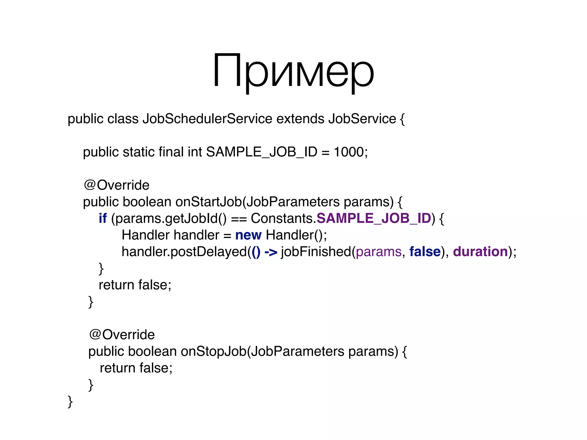 Пример
public class JobSchedulerService extends JobService { 
 
public static ﬁnal int SAMPLE_JOB_ID = 1000; 
 
@Override 
public boolean onStartJob(JobParameters params) {
if (params.getJobId() == Constants.SAMPLE_JOB_ID) { 
Handler handler = new Handler(); 
handler.postDelayed(() -> jobFinished(params, false), duration); 
}
return false;
}
@Override
public boolean onStopJob(JobParameters params) { 
return false;
}
}
 